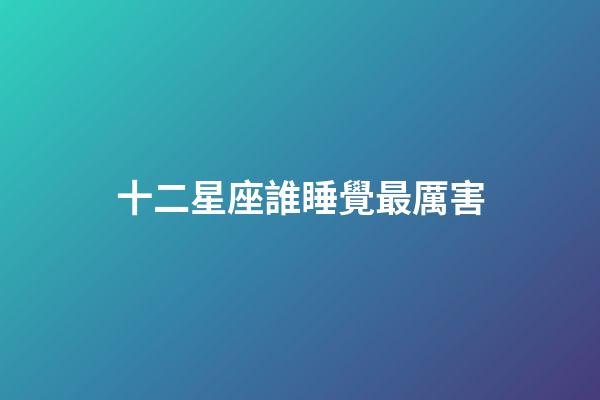 十二星座誰睡覺最厲害-第1張-星座運勢-玄機派