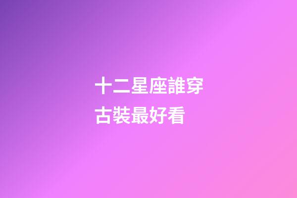 十二星座誰穿古裝最好看-第1張-星座運勢-玄機派