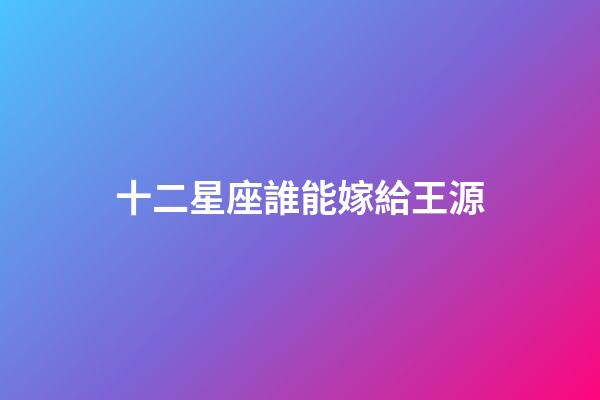 十二星座誰能嫁給王源-第1張-星座運勢-玄機派
