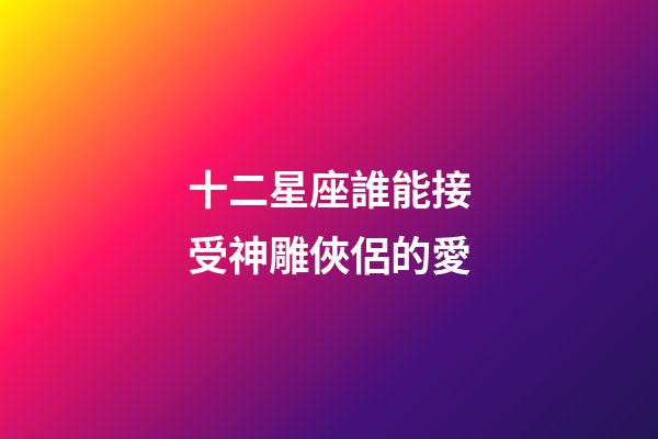 十二星座誰能接受神雕俠侶的愛-第1張-星座運勢-玄機派