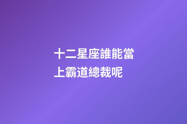 十二星座誰能當上霸道總裁呢-第1張-星座運勢-玄機派