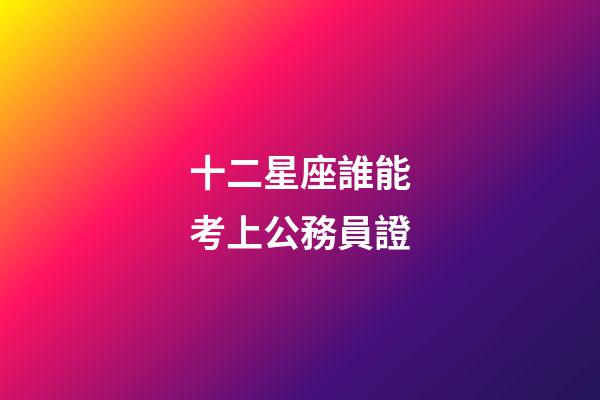 十二星座誰能考上公務員證-第1張-星座運勢-玄機派