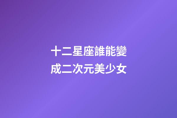 十二星座誰能變成二次元美少女-第1張-星座運(yùn)勢-玄機(jī)派