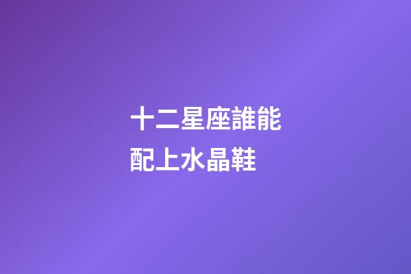 十二星座誰能配上水晶鞋-第1張-星座運勢-玄機派