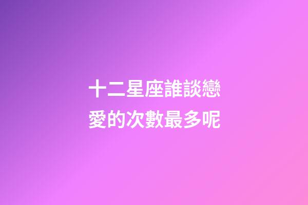 十二星座誰談戀愛的次數最多呢-第1張-星座運勢-玄機派