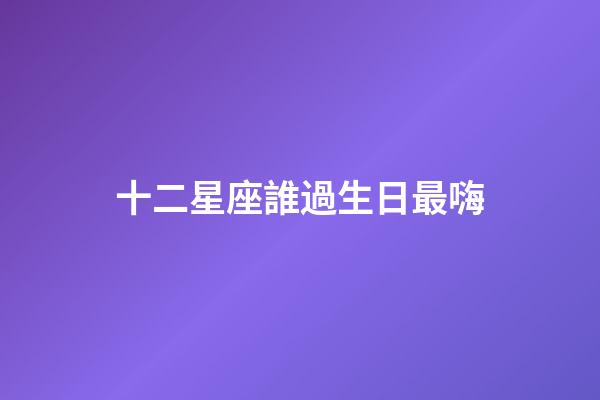 十二星座誰過生日最嗨-第1張-星座運勢-玄機派
