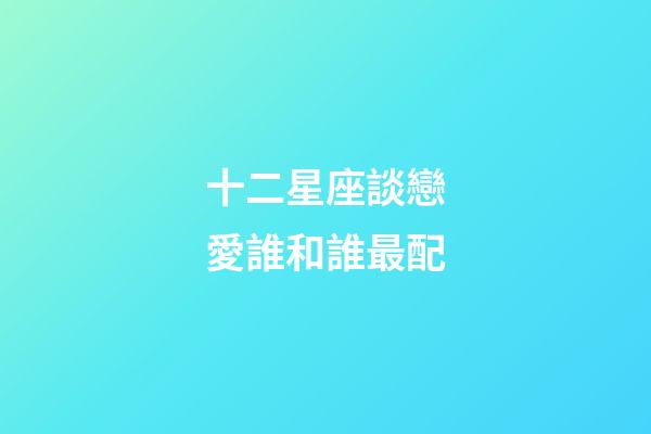 十二星座談戀愛誰和誰最配-第1張-星座運勢-玄機派