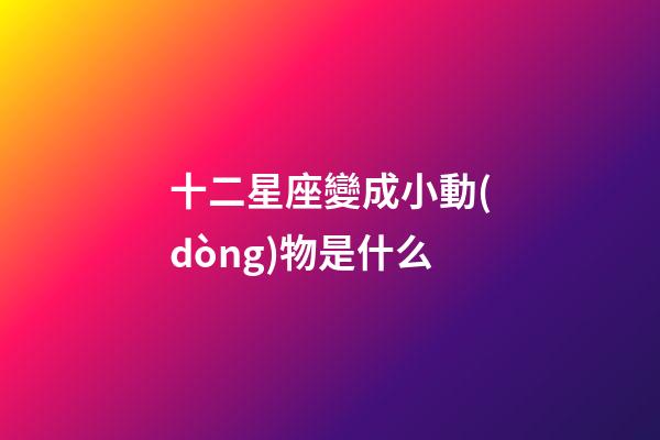 十二星座變成小動(dòng)物是什么-第1張-星座運(yùn)勢(shì)-玄機(jī)派