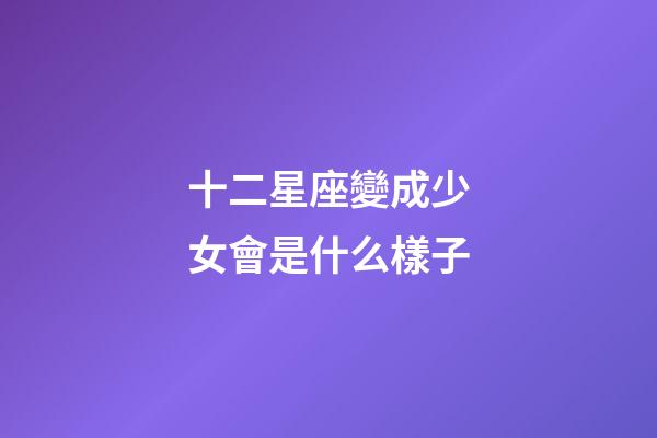 十二星座變成少女會是什么樣子-第1張-星座運勢-玄機派