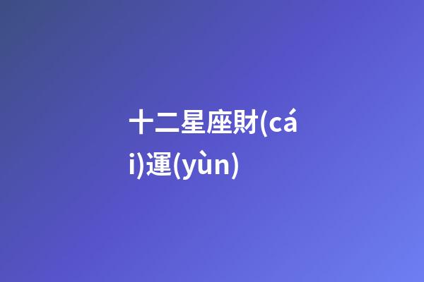 十二星座財(cái)運(yùn)（2023年橫財(cái)最好的星座）
