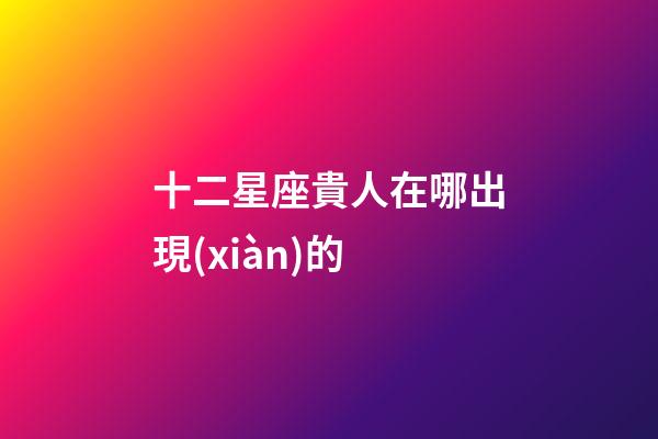 十二星座貴人在哪出現(xiàn)的-第1張-星座運(yùn)勢(shì)-玄機(jī)派