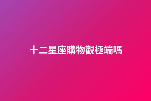十二星座購物觀極端嗎-第1張-星座運勢-玄機派