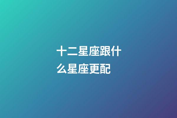 十二星座跟什么星座更配-第1張-星座運勢-玄機派