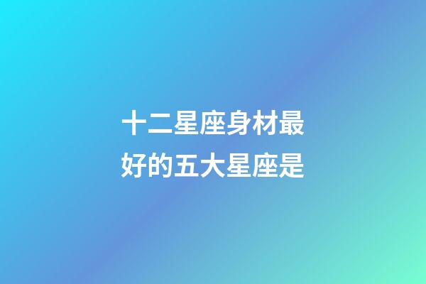 十二星座身材最好的五大星座是-第1張-星座運勢-玄機派