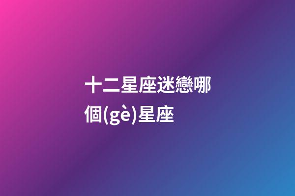 十二星座迷戀哪個(gè)星座-第1張-星座運(yùn)勢(shì)-玄機(jī)派