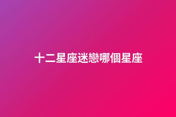十二星座迷戀哪個星座-第1張-星座運勢-玄機派