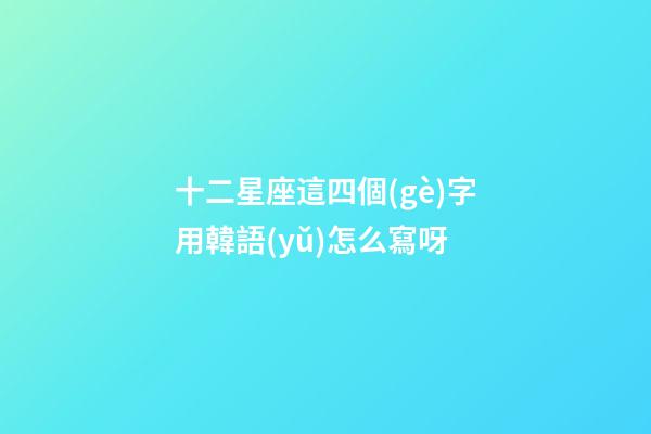 十二星座這四個(gè)字用韓語(yǔ)怎么寫呀