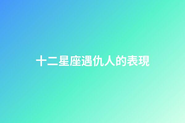 十二星座遇仇人的表現-第1張-星座運勢-玄機派