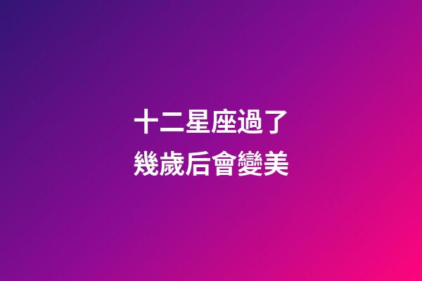 十二星座過了幾歲后會變美-第1張-星座運勢-玄機派