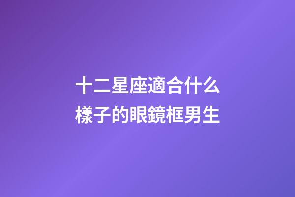 十二星座適合什么樣子的眼鏡框男生-第1張-星座運勢-玄機派