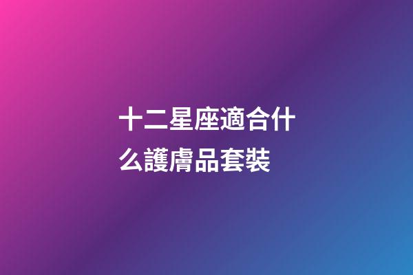 十二星座適合什么護膚品套裝
