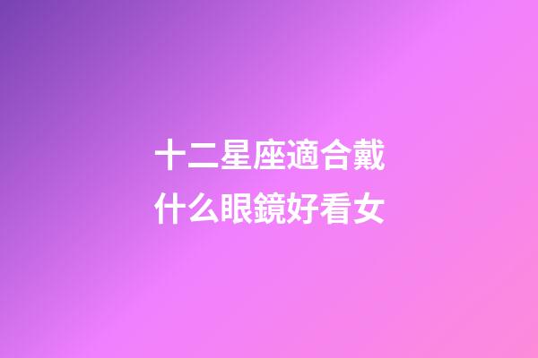 十二星座適合戴什么眼鏡好看女-第1張-星座運勢-玄機派