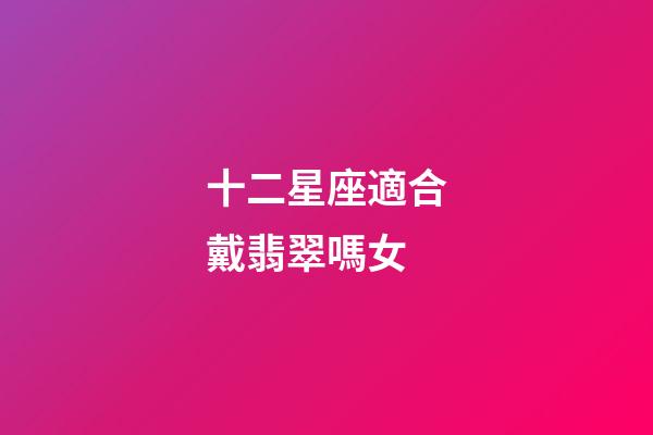 十二星座適合戴翡翠嗎女-第1張-星座運勢-玄機派