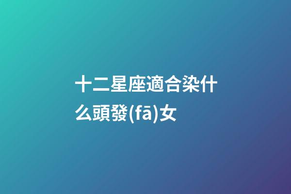 十二星座適合染什么頭發(fā)女-第1張-星座運勢-玄機派