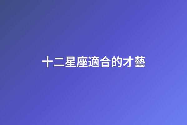 十二星座適合的才藝-第1張-星座運勢-玄機派