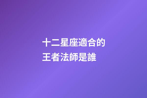 十二星座適合的王者法師是誰-第1張-星座運勢-玄機派