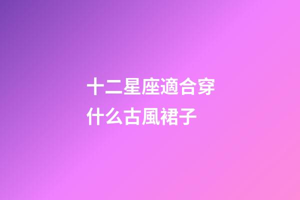 十二星座適合穿什么古風裙子-第1張-星座運勢-玄機派
