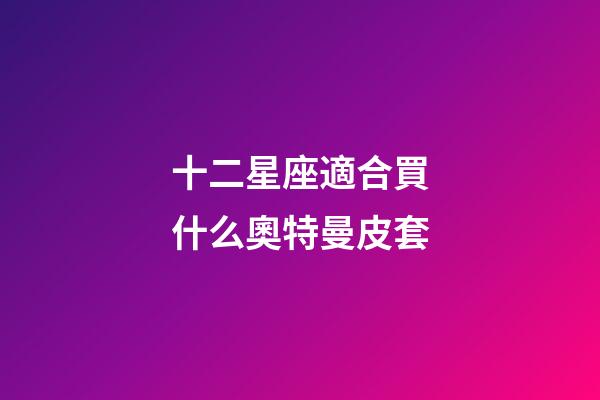 十二星座適合買什么奧特曼皮套-第1張-星座運勢-玄機派