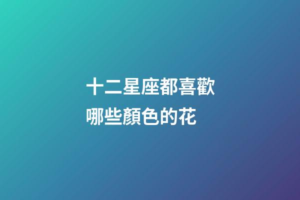 十二星座都喜歡哪些顏色的花-第1張-星座運勢-玄機派