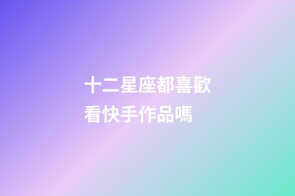 十二星座都喜歡看快手作品嗎-第1張-星座運勢-玄機派