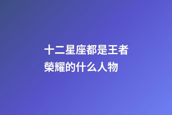 十二星座都是王者榮耀的什么人物-第1張-星座運勢-玄機派