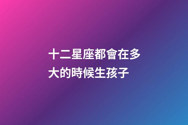 十二星座都會在多大的時候生孩子-第1張-星座運勢-玄機派