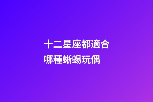 十二星座都適合哪種蜥蜴玩偶