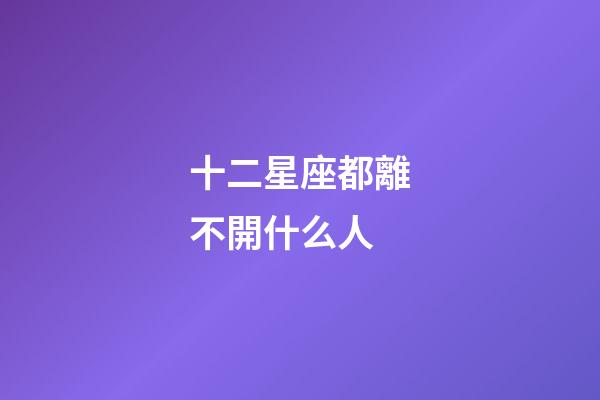 十二星座都離不開什么人-第1張-星座運勢-玄機派