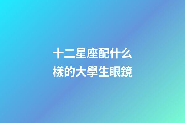 十二星座配什么樣的大學生眼鏡-第1張-星座運勢-玄機派