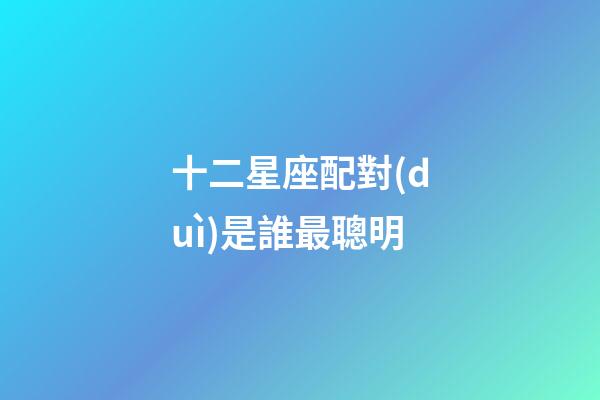 十二星座配對(duì)是誰最聰明-第1張-星座運(yùn)勢-玄機(jī)派