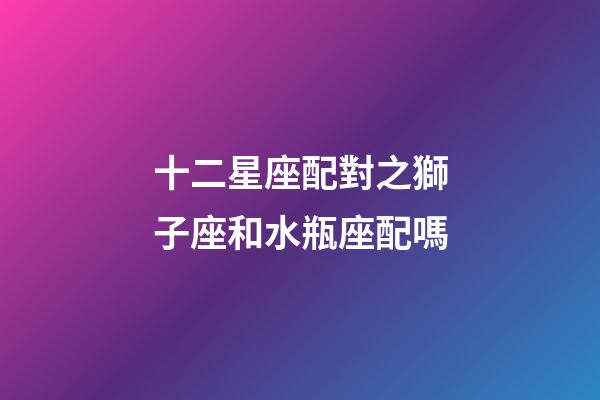 十二星座配對之獅子座和水瓶座配嗎-第1張-星座運勢-玄機派