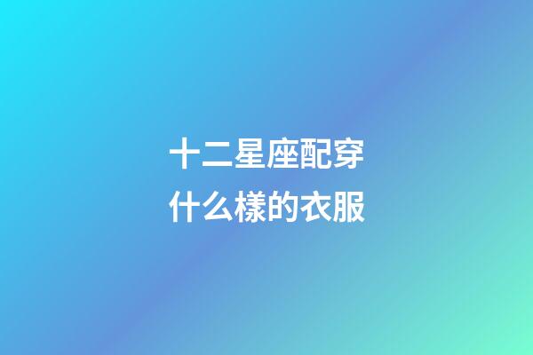 十二星座配穿什么樣的衣服-第1張-星座運(yùn)勢(shì)-玄機(jī)派