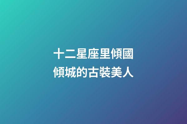 十二星座里傾國傾城的古裝美人-第1張-星座運勢-玄機派