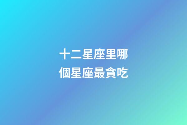 十二星座里哪個星座最貪吃-第1張-星座運勢-玄機派