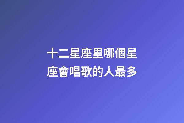 十二星座里哪個星座會唱歌的人最多-第1張-星座運勢-玄機派