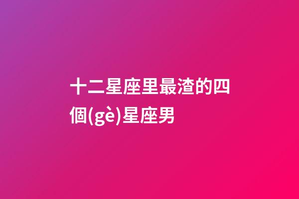 十二星座里最渣的四個(gè)星座男-第1張-星座運(yùn)勢-玄機(jī)派