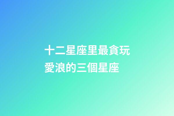 十二星座里最貪玩愛浪的三個星座-第1張-星座運勢-玄機派