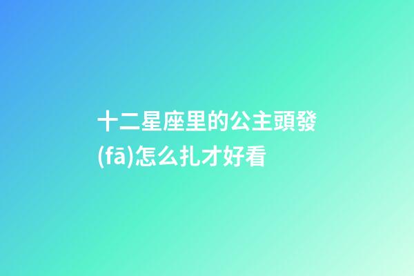 十二星座里的公主頭發(fā)怎么扎才好看-第1張-星座運(yùn)勢-玄機(jī)派