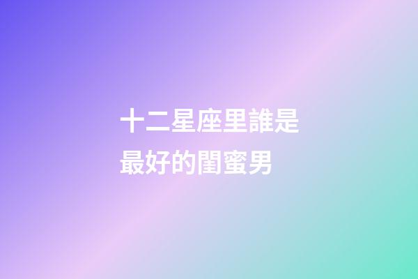 十二星座里誰是最好的閨蜜男-第1張-星座運勢-玄機派