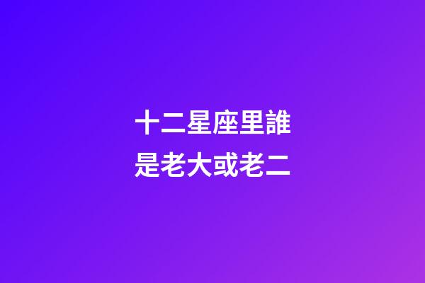 十二星座里誰是老大或老二-第1張-星座運勢-玄機派